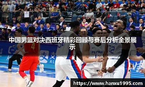 中国男篮对决西班牙精彩回顾与赛后分析全景展示